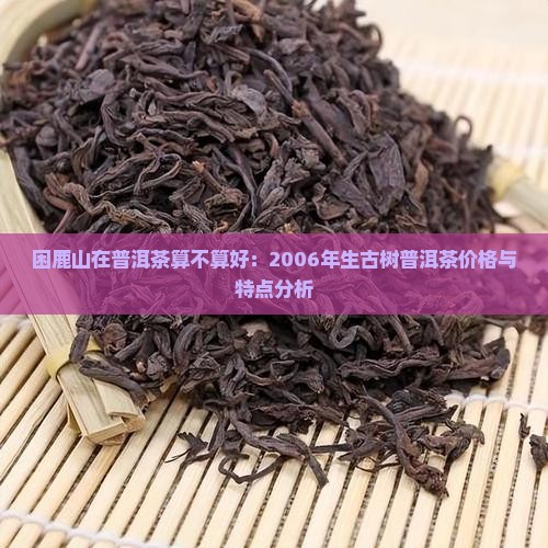 困鹿山在普洱茶算不算好：2006年生古树普洱茶价格与特点分析
