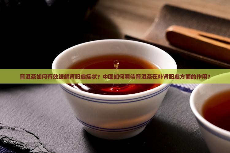 普洱茶如何有效缓解肾阳虚症状？中医如何看待普洱茶在补肾阳虚方面的作用？