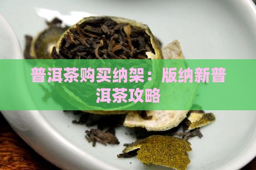 普洱茶购买纳架：版纳新普洱茶攻略