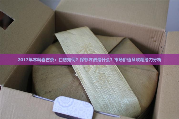 2017年冰岛春古茶：口感如何？保存方法是什么？市场价值及收藏潜力分析
