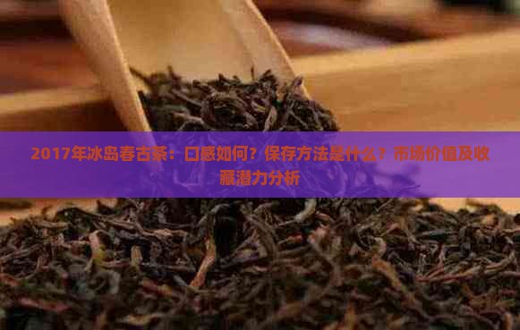 2017年冰岛春古茶：口感如何？保存方法是什么？市场价值及收藏潜力分析
