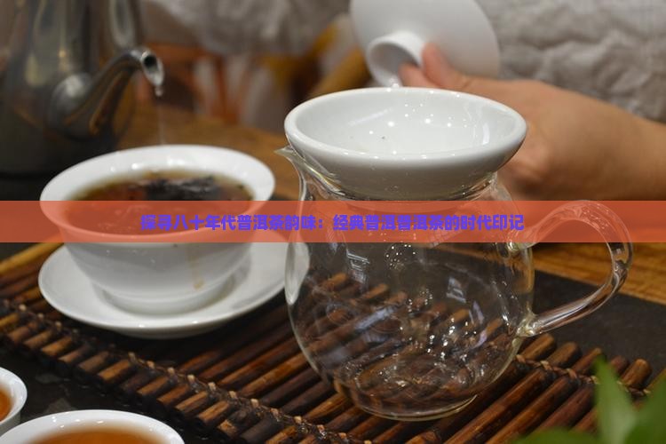 探寻八十年代普洱茶韵味：经典普洱普洱茶的时代印记