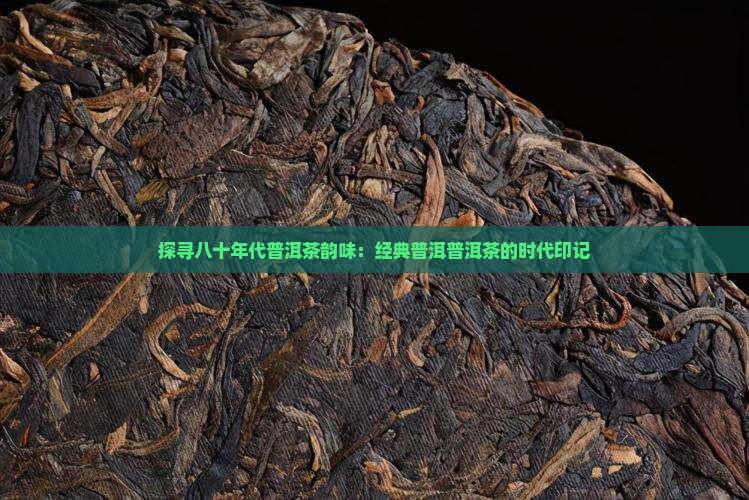 探寻八十年代普洱茶韵味：经典普洱普洱茶的时代印记