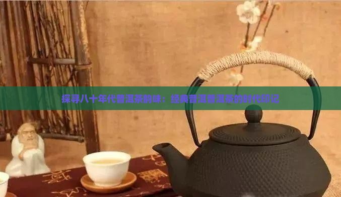 探寻八十年代普洱茶韵味：经典普洱普洱茶的时代印记