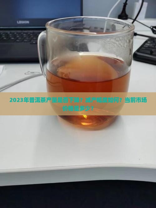 2023年普洱茶产量是否下降？减产幅度如何？当前市场价格是多少？