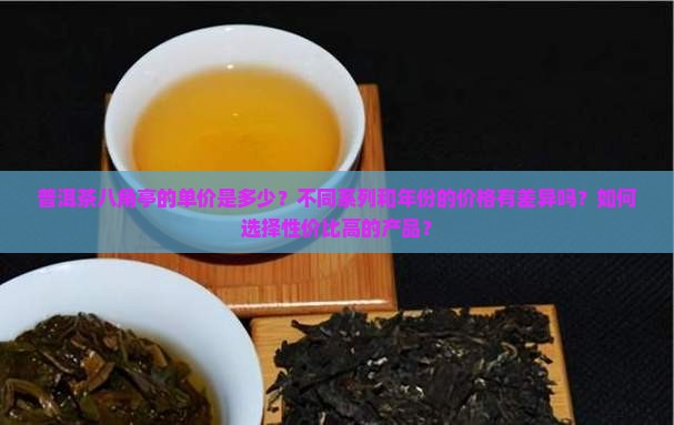 普洱茶八角亭的单价是多少?不同系列和年份的价格有差异吗?如何选择性价比高的产品? 普洱茶八角亭的单价是多少?不同系列和年份的价格有差异吗?如何选择性价比高的产品?