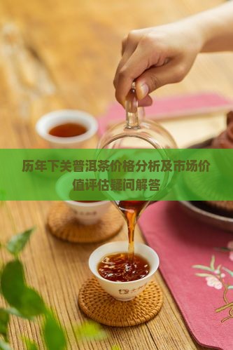 历年下关普洱茶价格分析及市场价值评估疑问解答