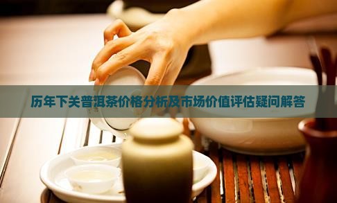 历年下关普洱茶价格分析及市场价值评估疑问解答