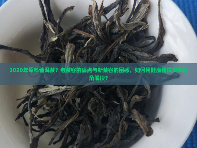 2020年原料普洱茶？老茶客的痛点与新茶客的困惑，如何用健康和投资双视角解读？