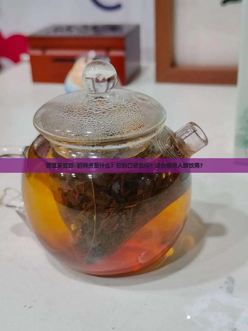 普洱茶曼新竜的特点是什么？它的口感如何？适合哪些人群饮用？