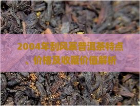 2004年刮风寨普洱茶特点、价格及收藏价值解析 2004年刮风寨普洱茶特点、价格及收藏价值解析