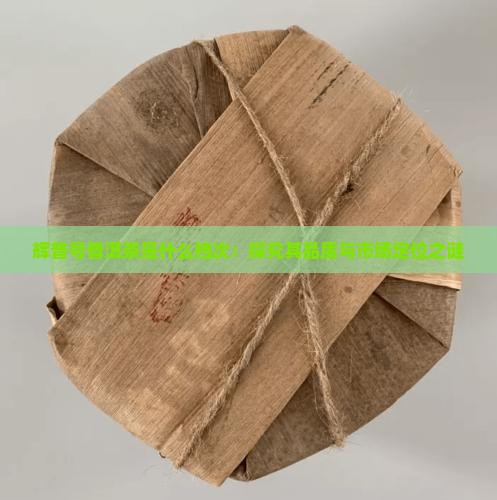 辉普号普洱茶是什么档次：探究其品质与市场定位之谜