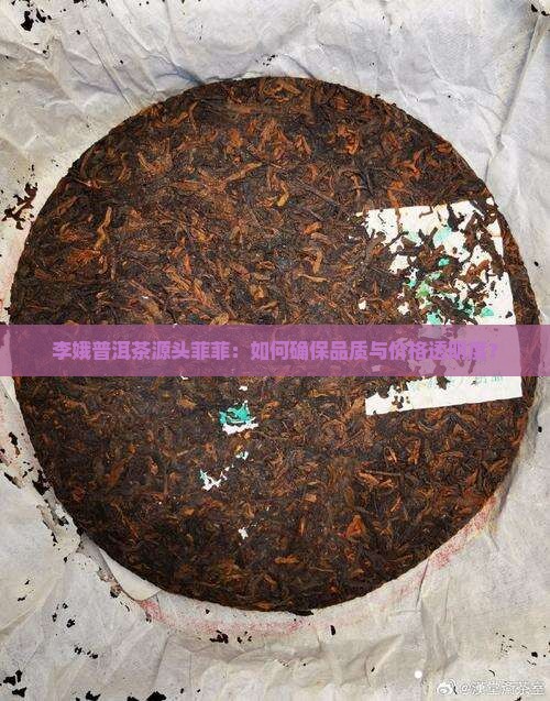李娥普洱茶源头菲菲：如何确保品质与价格透明度？