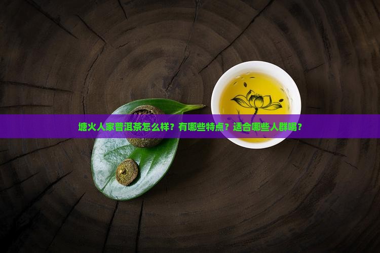 塘火人家普洱茶怎么样？有哪些特点？适合哪些人群喝？