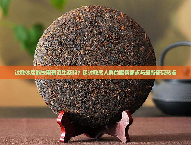 过敏体质能饮用普洱生茶吗？探讨敏感人群的喝茶痛点与最新研究热点