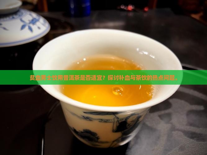 贫血男士饮用普洱茶是否适宜？探讨补血与茶饮的热点问题。