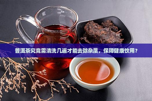 普洱茶究竟需清洗几遍才能去除杂质，保障健康饮用？