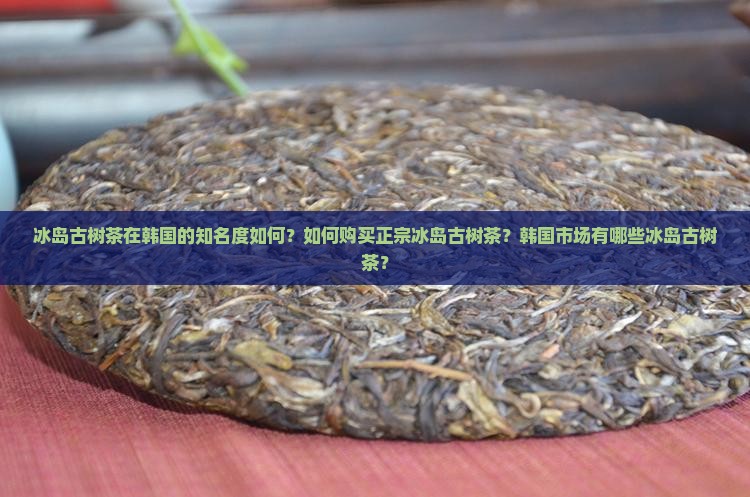 冰岛古树茶在韩国的知名度如何？如何购买正宗冰岛古树茶？韩国市场有哪些冰岛古树茶？