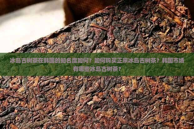冰岛古树茶在韩国的知名度如何？如何购买正宗冰岛古树茶？韩国市场有哪些冰岛古树茶？