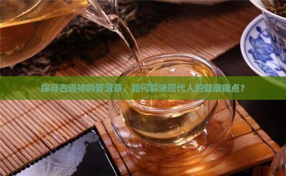 探寻古道神韵普洱茶，如何解决现代人的健康痛点？