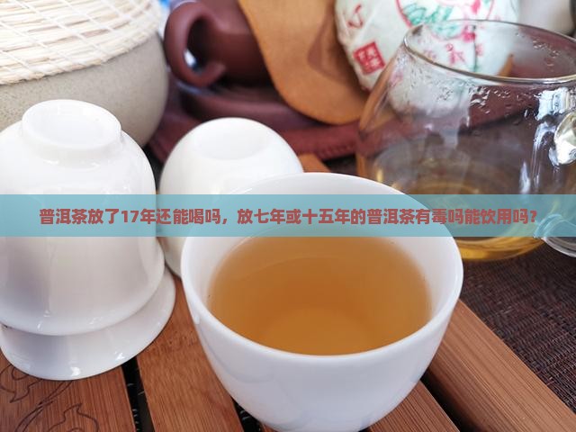 普洱茶放了17年还能喝吗，放七年或十五年的普洱茶有毒吗能饮用吗？
