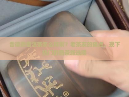 晋德熟普洱茶怎么样啊？老茶友的痛点，现下热门的熟茶新选择