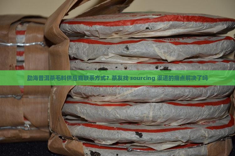 勐海普洱茶毛料供应商联系方式？茶友找 sourcing 渠道的痛点解决了吗