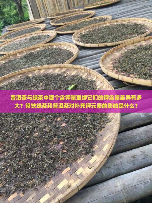普洱茶与绿茶中哪个含钾量更缚它们的钾含量差异有多大？常饮绿茶和普洱茶对补充钾元素的影响是什么？