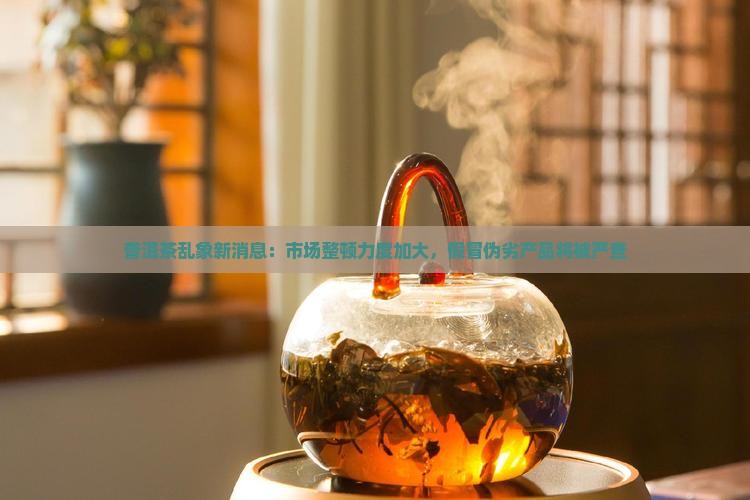 普洱茶乱象新消息：市场整顿力度加大，假冒伪劣产品将被严查