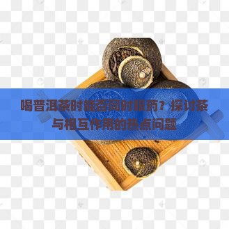 喝普洱茶时能否同时服药？探讨茶与相互作用的热点问题
