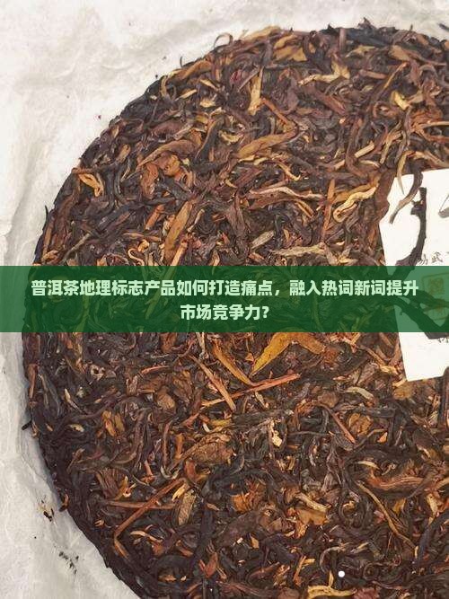 普洱茶地理标志产品如何打造痛点，融入热词新词提升市场竞争力？
