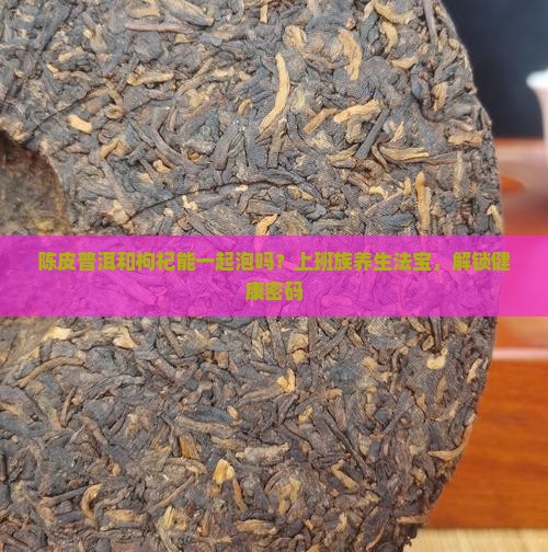 陈皮普洱和枸杞能一起泡吗？上班族养生法宝，解锁健康密码