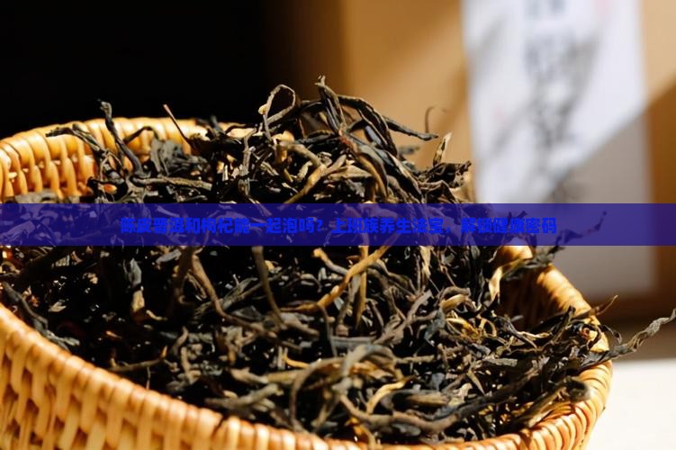 陈皮普洱和枸杞能一起泡吗？上班族养生法宝，解锁健康密码