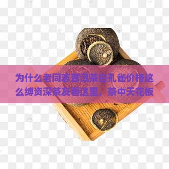 为什么老同志普洱茶白孔雀价格这么缚资深茶友看这里，茶中天花板