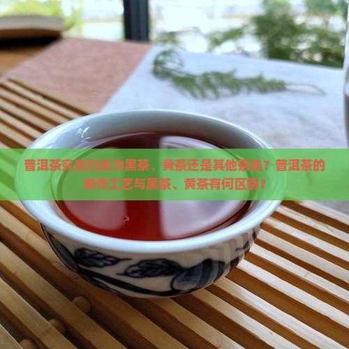 普洱茶究竟归类为黑茶、黄茶还是其他茶类？普洱茶的制作工艺与黑茶、黄茶有何区别？