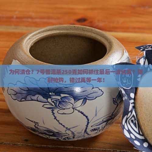 为何清仓？7号普洱茶250克如何抓住最后一波优惠？限时抢购，错过再等一年！