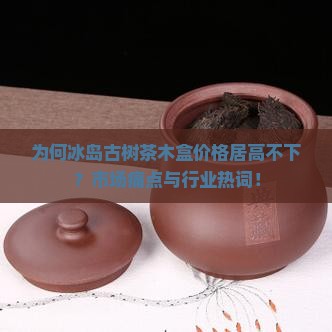 为何冰岛古树茶木盒价格居高不下？市场痛点与行业热词！