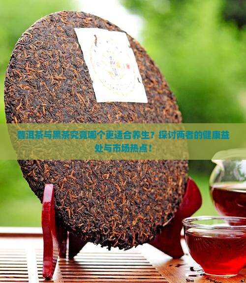 普洱茶与黑茶究竟哪个更适合养生？探讨两者的健康益处与市场热点！
