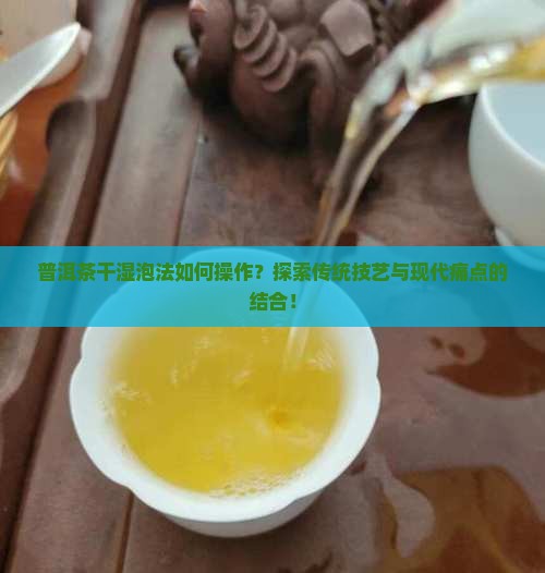 普洱茶干湿泡法如何操作？探索传统技艺与现代痛点的结合！