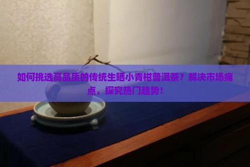 如何挑选高品质的传统生晒小青柑普洱茶？解决市场痛点，探究热门趋势！