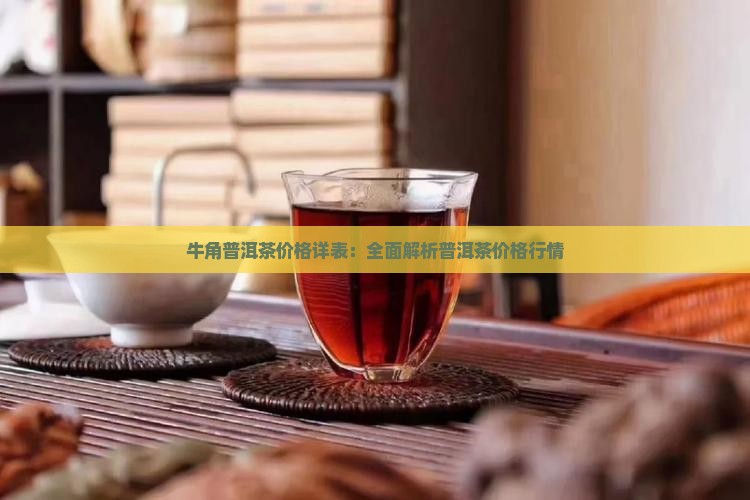 牛角普洱茶价格详表：全面解析普洱茶价格行情
