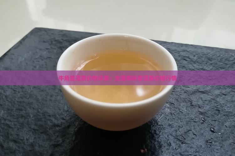 牛角普洱茶价格详表：全面解析普洱茶价格行情