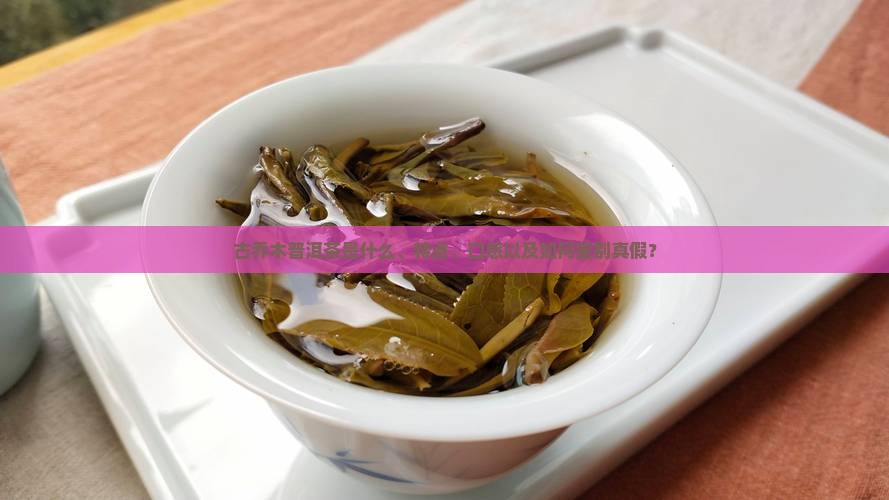 古乔木普洱茶是什么、特点、口感以及如何鉴别真假？