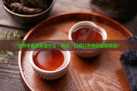 古乔木普洱茶是什么、特点、口感以及如何鉴别真假？