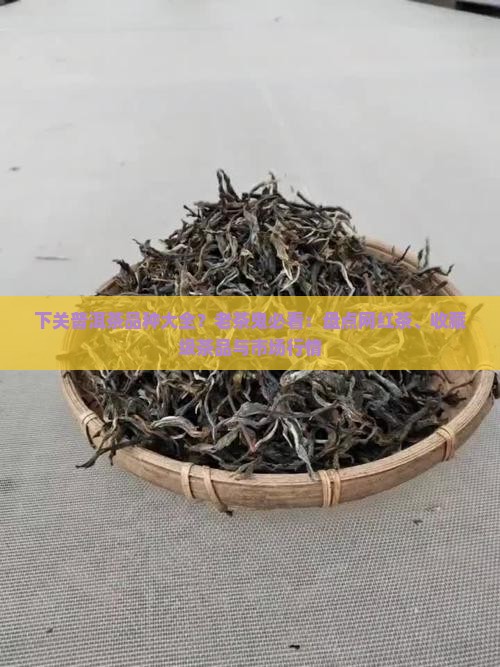 下关普洱茶品种大全？老茶鬼必看：盘点网红茶、收藏级茶品与市场行情