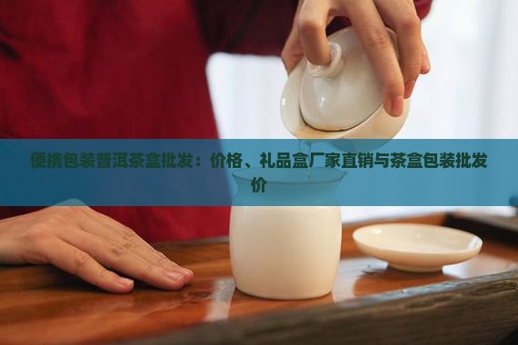 便携包装普洱茶盒批发：价格、礼品盒厂家直销与茶盒包装批发价
