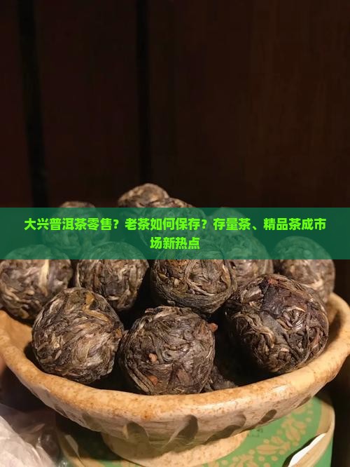 大兴普洱茶零售？老茶如何保存？存量茶、精品茶成市场新热点