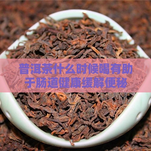 普洱茶什么时候喝有助于肠道健康缓解便秘