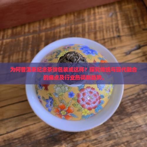 为何普洱茶纪念茶饼包装成这样？探究传统与现代融合的痛点及行业热词新趋势。
