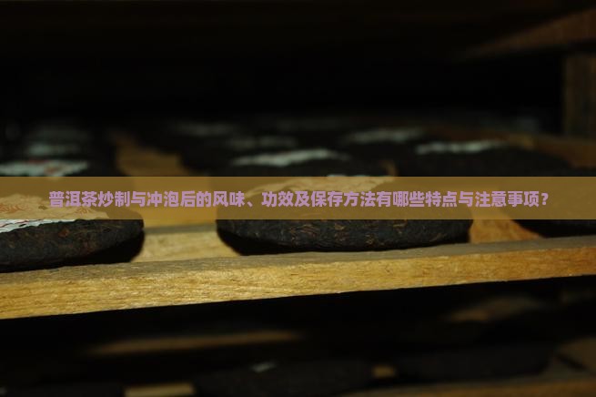 普洱茶炒制与冲泡后的风味、功效及保存方法有哪些特点与注意事项？